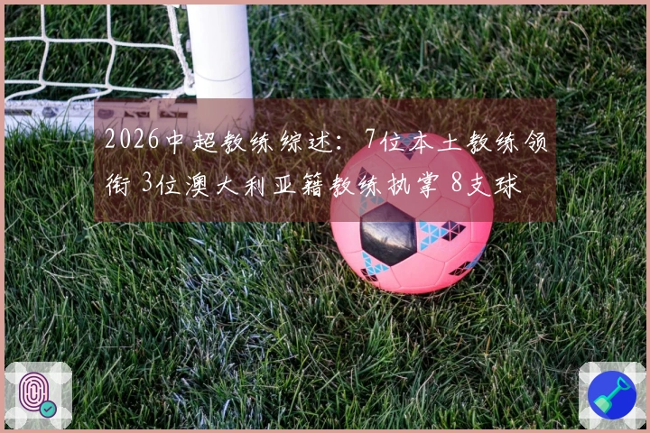 2026中超教练综述：7位本土教练领衔 3位澳大利亚籍教练执掌 8支球队更换教练