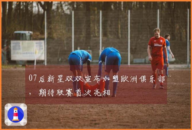 07后新星双双宣布加盟欧洲俱乐部，期待联赛首次亮相