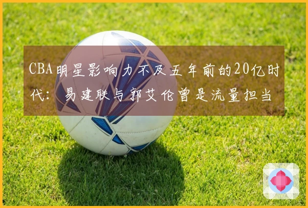 CBA明星影响力不及五年前的20亿时代：易建联与郭艾伦曾是流量担当