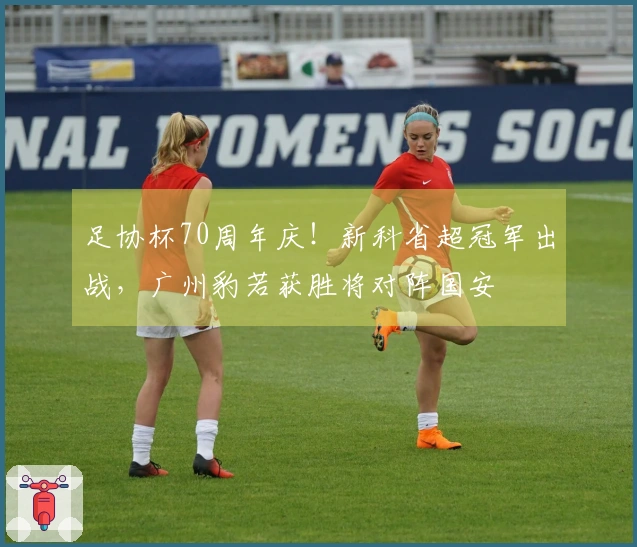 足协杯70周年庆！新科省超冠军出战，广州豹若获胜将对阵国安