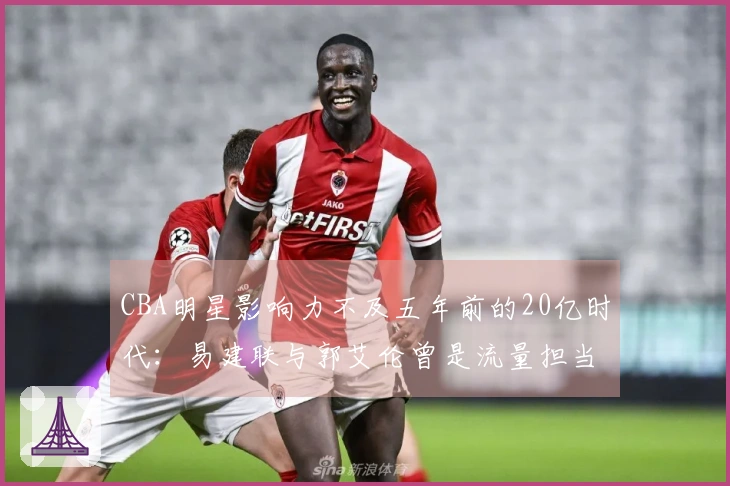 CBA明星影响力不及五年前的20亿时代：易建联与郭艾伦曾是流量担当