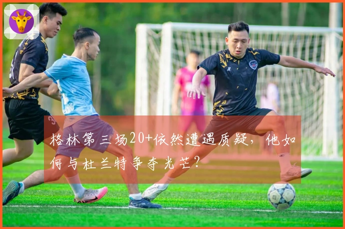 格林第三场20+依然遭遇质疑，他如何与杜兰特争夺光芒？
