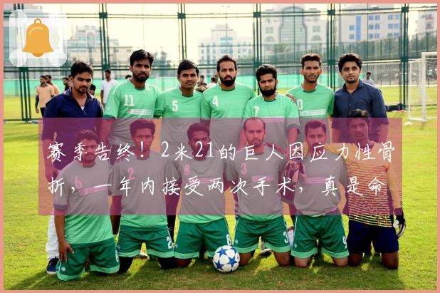 赛季告终！2米21的巨人因应力性骨折，一年内接受两次手术，真是命运多舛