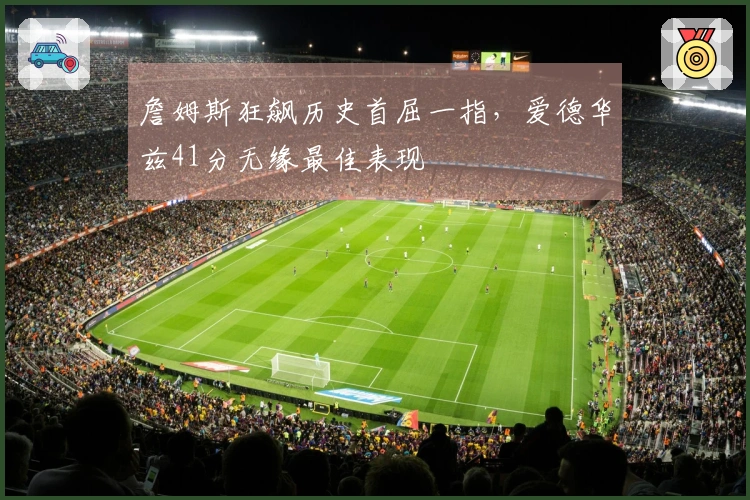 詹姆斯狂飙历史首屈一指，爱德华兹41分无缘最佳表现