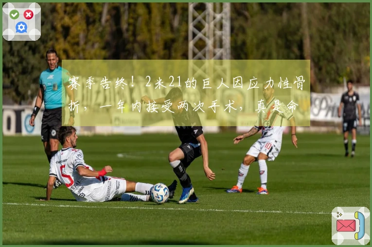 赛季告终！2米21的巨人因应力性骨折，一年内接受两次手术，真是命运多舛