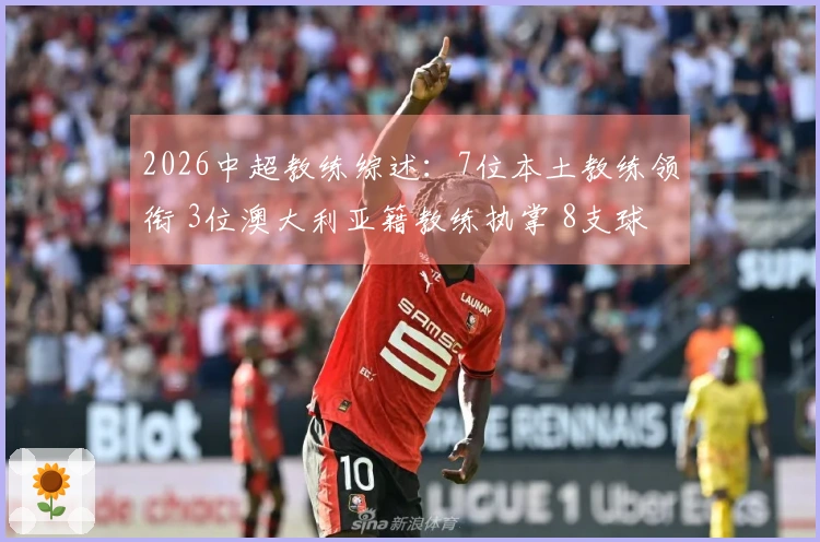 2026中超教练综述：7位本土教练领衔 3位澳大利亚籍教练执掌 8支球队更换教练