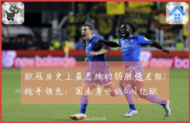 欧冠历史上最悬殊的弱胜强差距：枪手领先，国米身价低6.1亿欧