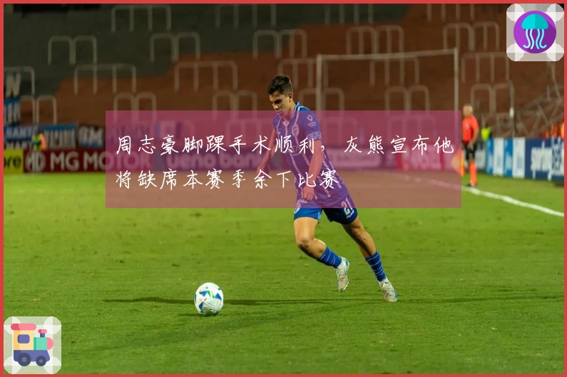 周志豪脚踝手术顺利，灰熊宣布他将缺席本赛季余下比赛