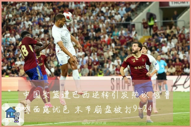 中国女篮遭巴西逆转引发热议 宫鲁鸣面露忧色 末节崩盘被打9-24