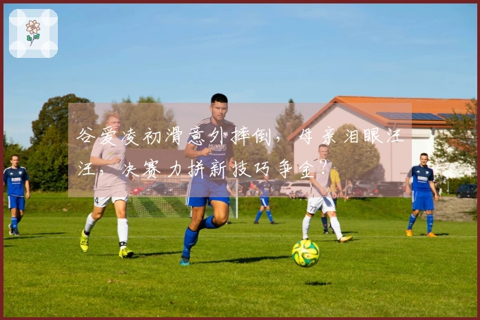 谷爱凌初滑意外摔倒，母亲泪眼汪汪，决赛力拼新技巧争金？