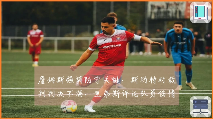 詹姆斯强调防守关键，斯玛特对裁判判决不满，里弗斯评论队员伤情！