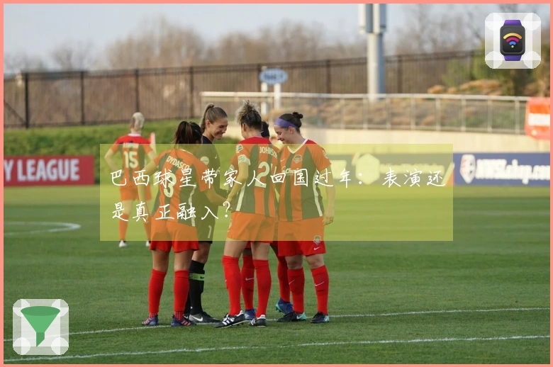 巴西球星带家人回国过年：表演还是真正融入？