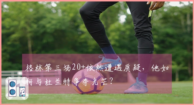 格林第三场20+依然遭遇质疑，他如何与杜兰特争夺光芒？